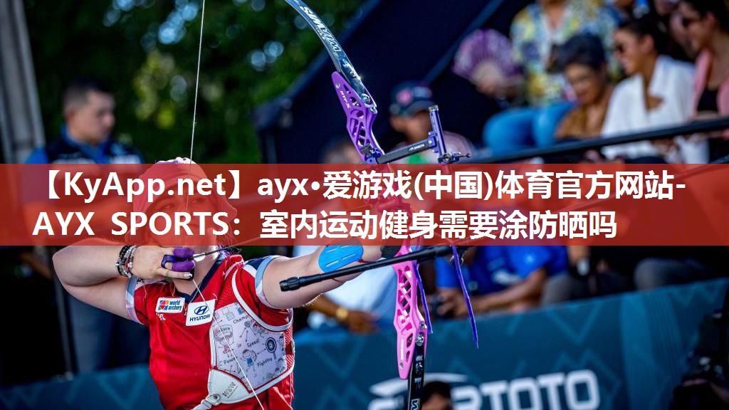 ayx·爱游戏(中国)体育官方网站-AYX SPORTS：室内运动健身需要涂防晒吗