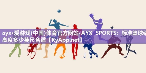 ayx·爱游戏(中国)体育官方网站-AYX SPORTS：标准篮球架高度多少英尺合适